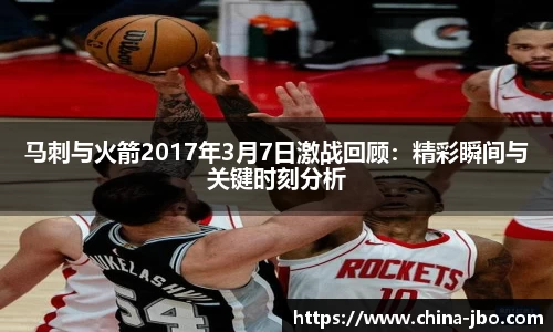 马刺与火箭2017年3月7日激战回顾：精彩瞬间与关键时刻分析